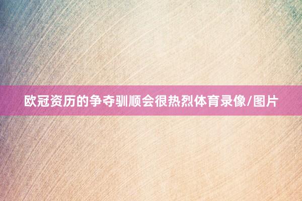 欧冠资历的争夺驯顺会很热烈体育录像/图片