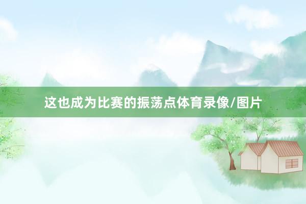 这也成为比赛的振荡点体育录像/图片