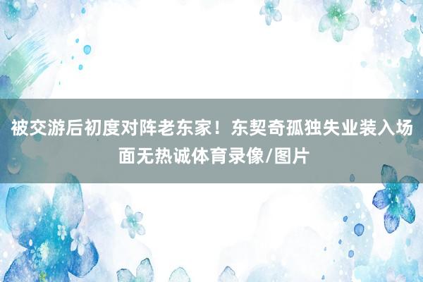被交游后初度对阵老东家！东契奇孤独失业装入场 面无热诚体育录像/图片