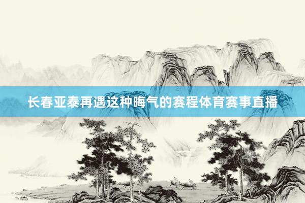 长春亚泰再遇这种晦气的赛程体育赛事直播