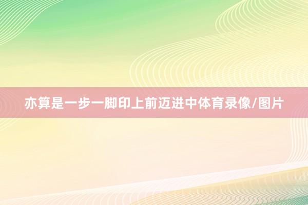亦算是一步一脚印上前迈进中体育录像/图片