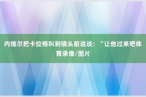 内维尔把卡拉格叫到镜头前说谈：“让他过来吧体育录像/图片