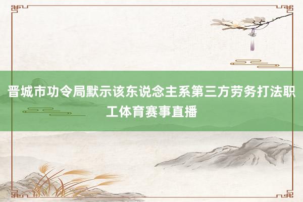 晋城市功令局默示该东说念主系第三方劳务打法职工体育赛事直播
