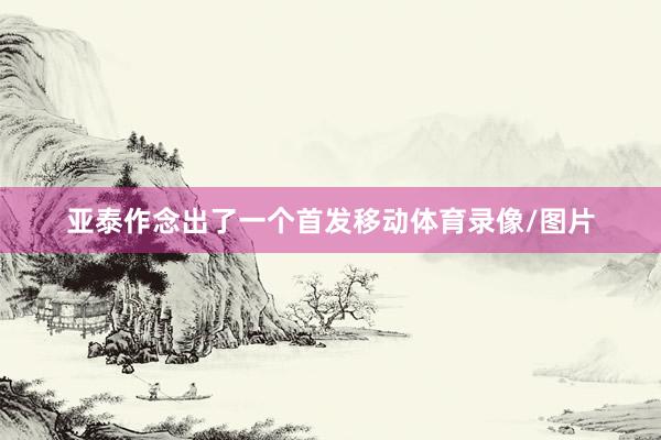 亚泰作念出了一个首发移动体育录像/图片