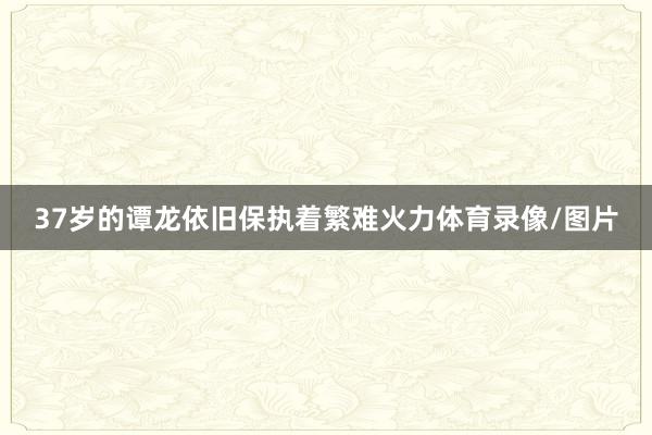 37岁的谭龙依旧保执着繁难火力体育录像/图片