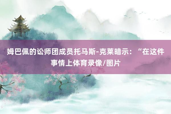 姆巴佩的讼师团成员托马斯-克莱暗示：“在这件事情上体育录像/图片