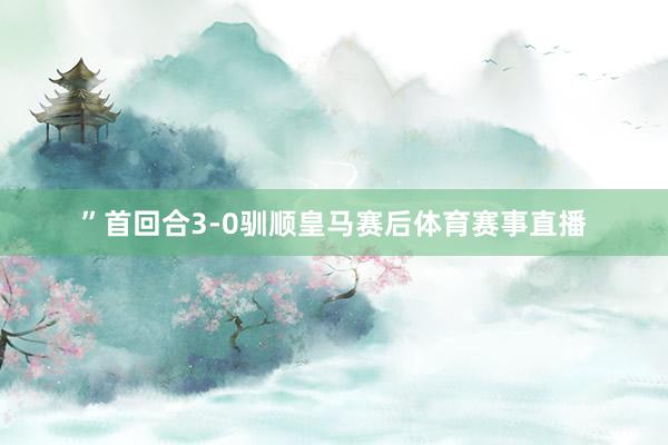”首回合3-0驯顺皇马赛后体育赛事直播