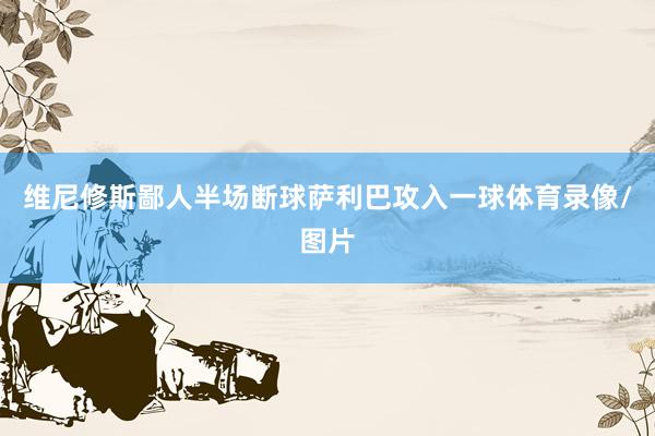 维尼修斯鄙人半场断球萨利巴攻入一球体育录像/图片