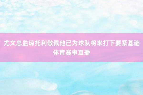 尤文总监琼托利敬佩他已为球队将来打下要紧基础体育赛事直播