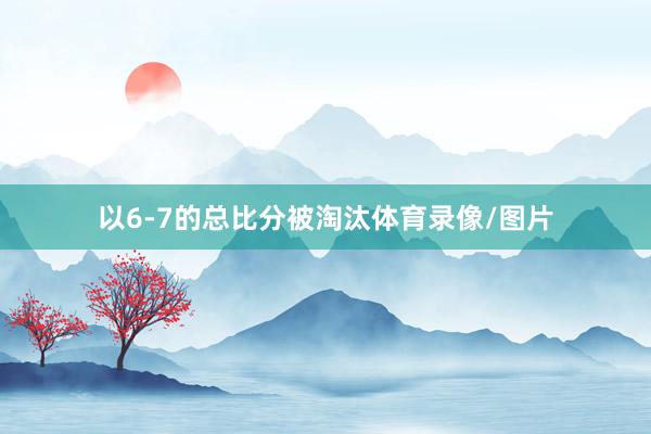 以6-7的总比分被淘汰体育录像/图片