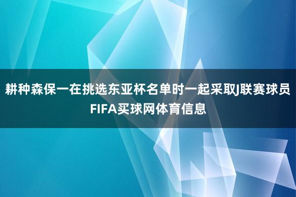 耕种森保一在挑选东亚杯名单时一起采取J联赛球员FIFA买球网体育信息