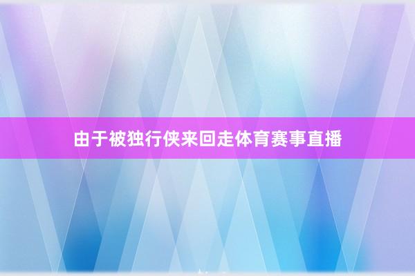 由于被独行侠来回走体育赛事直播