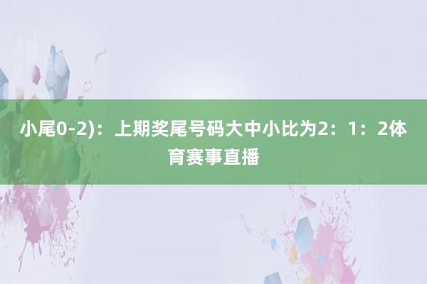 小尾0-2)：上期奖尾号码大中小比为2：1：2体育赛事直播