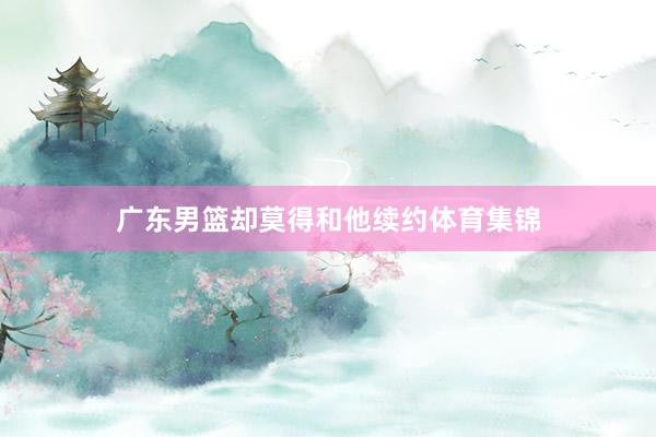 广东男篮却莫得和他续约体育集锦