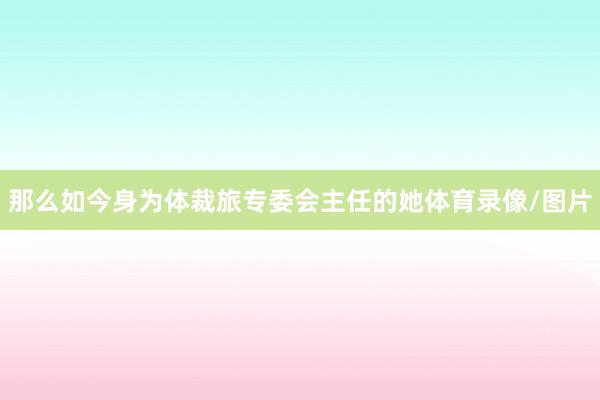 那么如今身为体裁旅专委会主任的她体育录像/图片