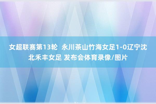 女超联赛第13轮  永川茶山竹海女足1-0辽宁沈北禾丰女足 发布会体育录像/图片