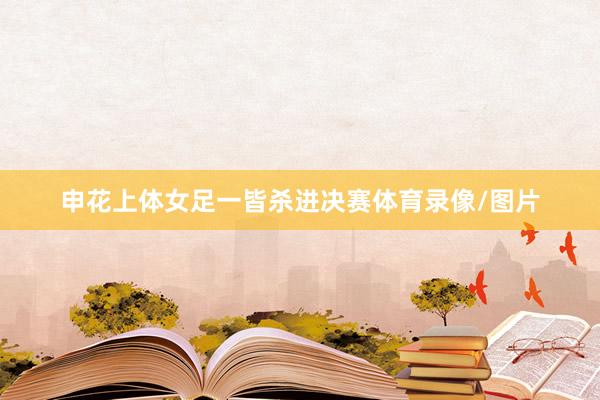 申花上体女足一皆杀进决赛体育录像/图片