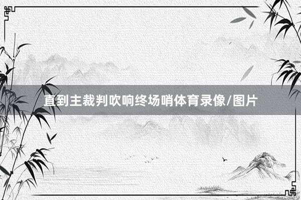 直到主裁判吹响终场哨体育录像/图片