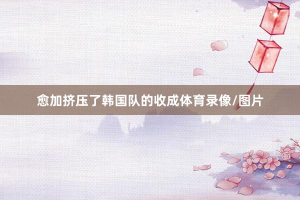 愈加挤压了韩国队的收成体育录像/图片