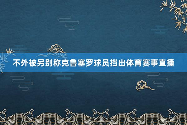 不外被另别称克鲁塞罗球员挡出体育赛事直播