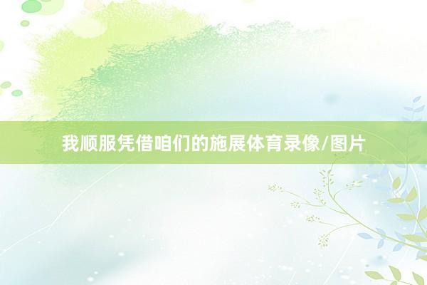 我顺服凭借咱们的施展体育录像/图片