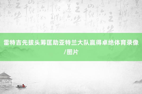 雷特吉先拔头筹匡助亚特兰大队赢得卓绝体育录像/图片