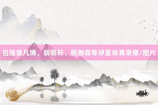 包括曾凡博、胡明轩、杨瀚森等球星体育录像/图片