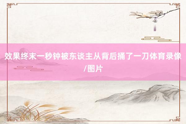 效果终末一秒钟被东谈主从背后捅了一刀体育录像/图片