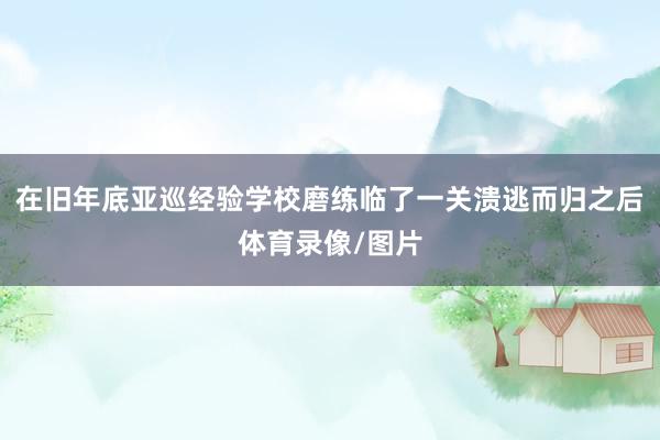 在旧年底亚巡经验学校磨练临了一关溃逃而归之后体育录像/图片