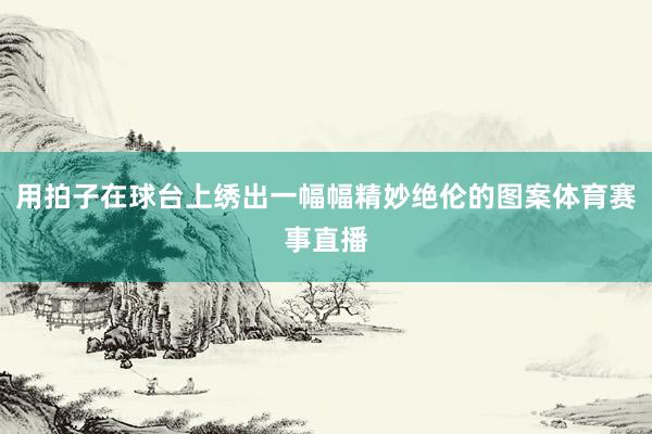用拍子在球台上绣出一幅幅精妙绝伦的图案体育赛事直播