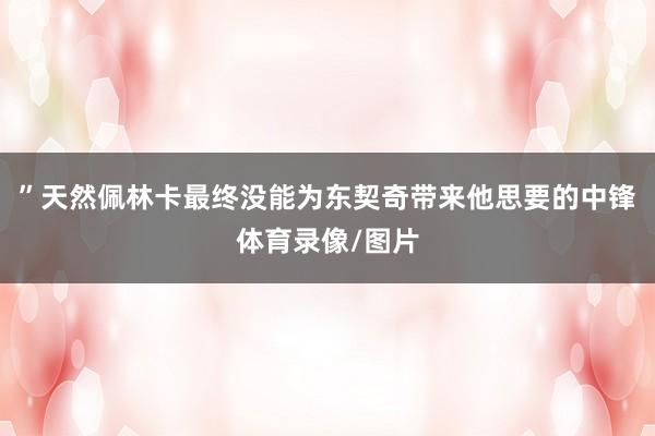 ”天然佩林卡最终没能为东契奇带来他思要的中锋体育录像/图片