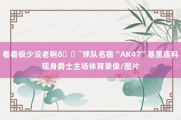看着极少没老啊😯球队名宿“AK47”基里连科现身爵士主场体育录像/图片