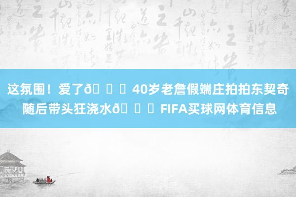 这氛围！爱了😝40岁老詹假端庄拍拍东契奇 随后带头狂浇水😆FIFA买球网体育信息