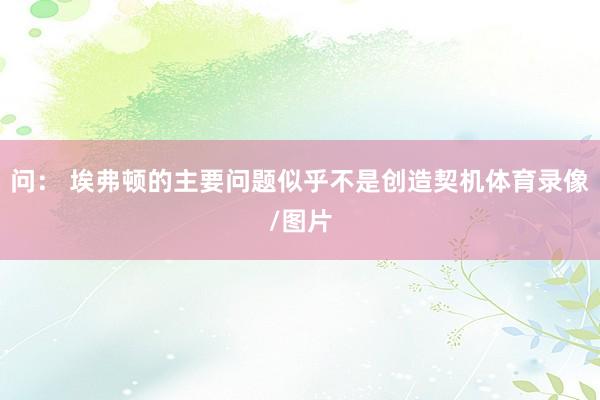 问： 埃弗顿的主要问题似乎不是创造契机体育录像/图片