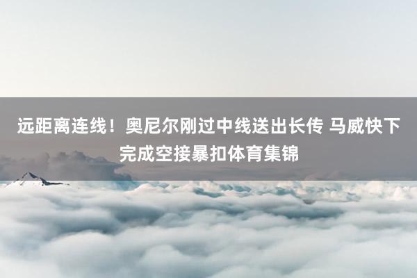 远距离连线!奥尼尔刚过中线送出长传 马威快下完成空接暴扣体育集锦