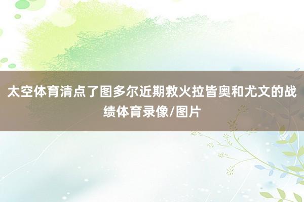 太空体育清点了图多尔近期救火拉皆奥和尤文的战绩体育录像/图片